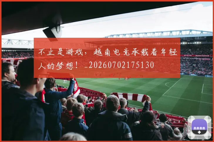 不止是游戏，越南电竞承载着年轻人的梦想！_20260702175130