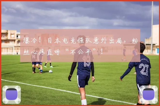 爆冷！日本电竞强队意外出局，粉丝心疼直呼“不公平”！