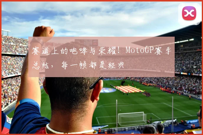 赛道上的咆哮与荣耀！MotoGP赛季总结，每一帧都是经典