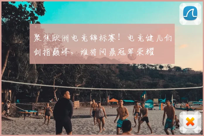 聚焦欧洲电竞锦标赛！电竞健儿们剑指巅峰，谁将问鼎冠军荣耀