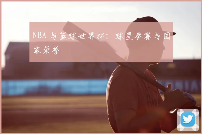 NBA 与篮球世界杯：球星参赛与国家荣誉