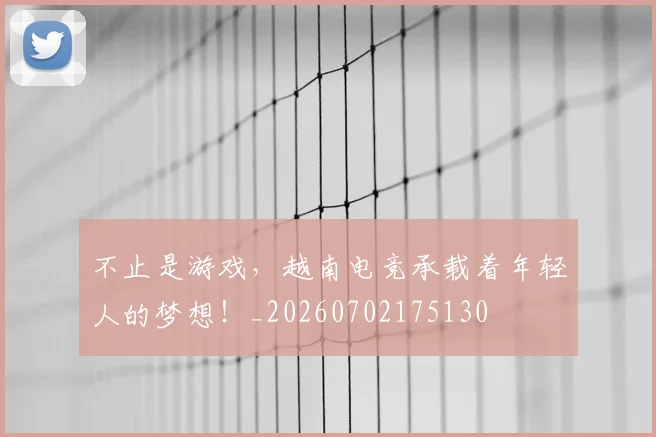 不止是游戏，越南电竞承载着年轻人的梦想！_20260702175130